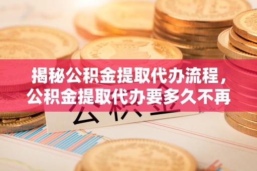 武安揭秘公积金提取代办流程，公积金提取代办要多久不再是谜题