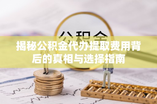 武安揭秘公积金代办提取费用背后的真相与选择指南