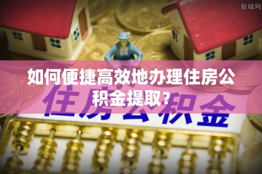 武安如何便捷高效地办理住房公积金提取？